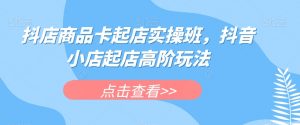 抖店商品卡起店实操班,抖音小店起店高阶玩法-第一资源库